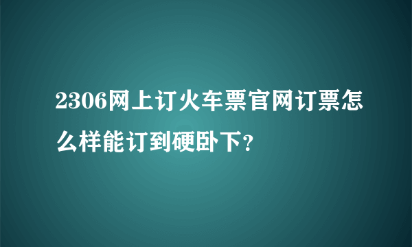 2306网上订火车票官网订票怎么样能订到硬卧下？