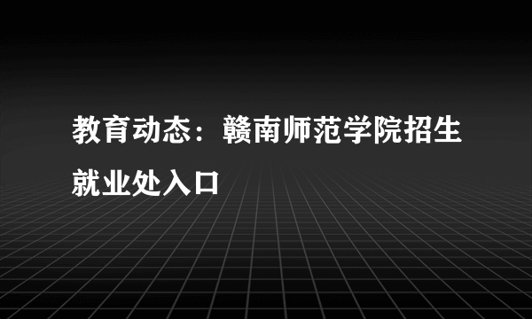 教育动态：赣南师范学院招生就业处入口