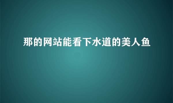 那的网站能看下水道的美人鱼