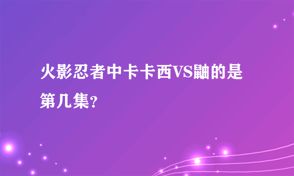 火影忍者中卡卡西VS鼬的是第几集？