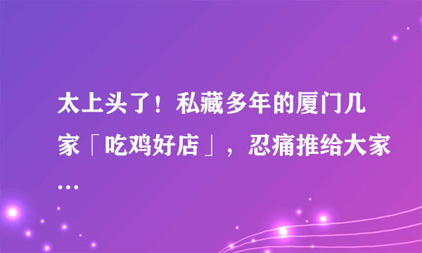 太上头了！私藏多年的厦门几家「吃鸡好店」，忍痛推给大家…