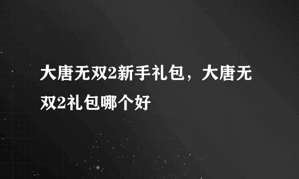 大唐无双2新手礼包，大唐无双2礼包哪个好
