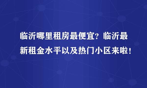 临沂哪里租房最便宜？临沂最新租金水平以及热门小区来啦！