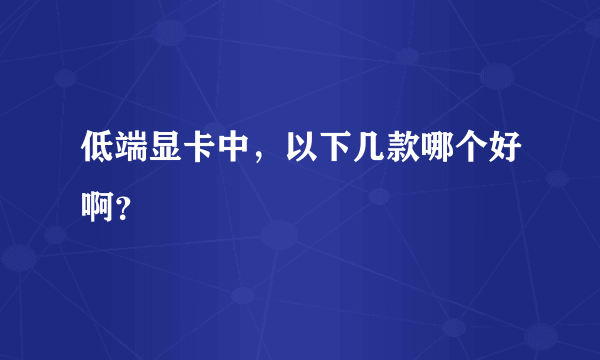 低端显卡中，以下几款哪个好啊？