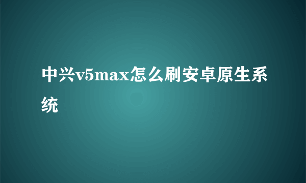 中兴v5max怎么刷安卓原生系统