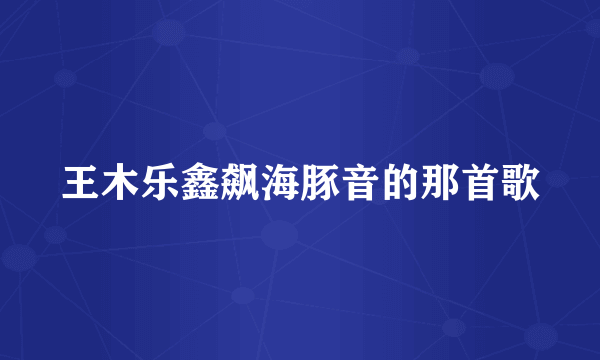 王木乐鑫飙海豚音的那首歌