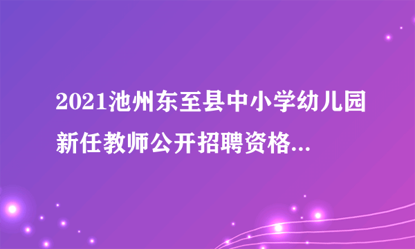 2021池州东至县中小学幼儿园新任教师公开招聘资格复审公告