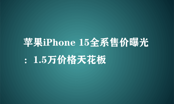 苹果iPhone 15全系售价曝光：1.5万价格天花板