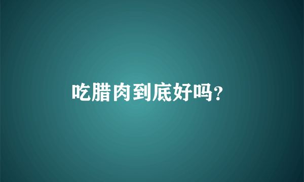吃腊肉到底好吗？