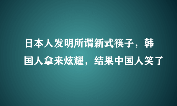 日本人发明所谓新式筷子，韩国人拿来炫耀，结果中国人笑了