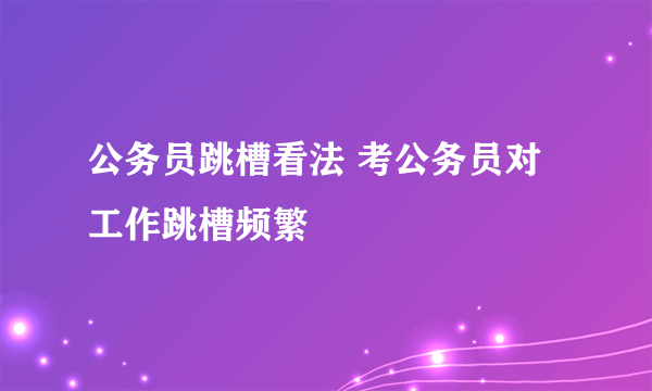 公务员跳槽看法 考公务员对工作跳槽频繁
