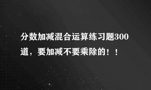 分数加减混合运算练习题300道，要加减不要乘除的！！