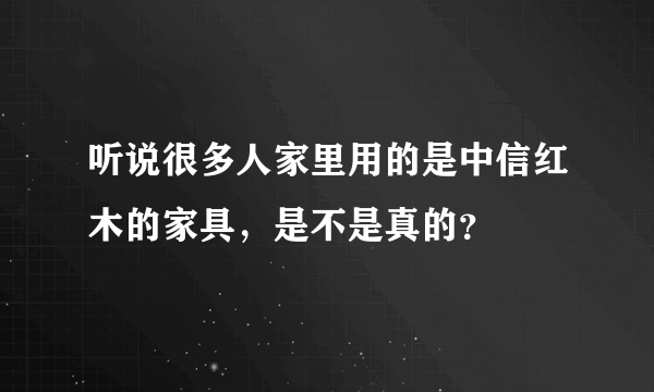 听说很多人家里用的是中信红木的家具，是不是真的？