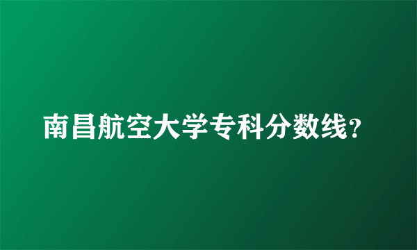 南昌航空大学专科分数线？