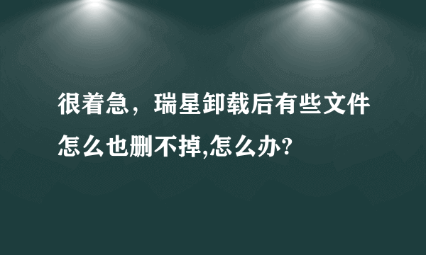 很着急，瑞星卸载后有些文件怎么也删不掉,怎么办?