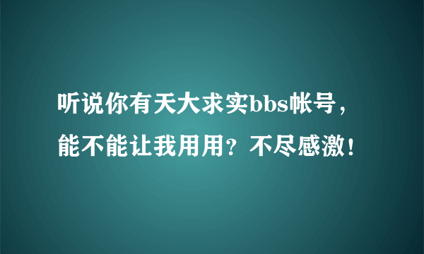 听说你有天大求实bbs帐号，能不能让我用用？不尽感激！