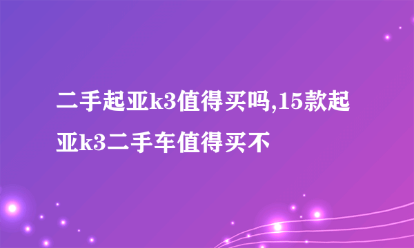 二手起亚k3值得买吗,15款起亚k3二手车值得买不