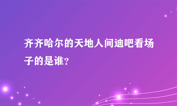 齐齐哈尔的天地人间迪吧看场子的是谁？