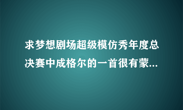 求梦想剧场超级模仿秀年度总决赛中成格尔的一首很有蒙古风格的抒情柔缓的歌曲，不是“马兰花”和“天堂”!