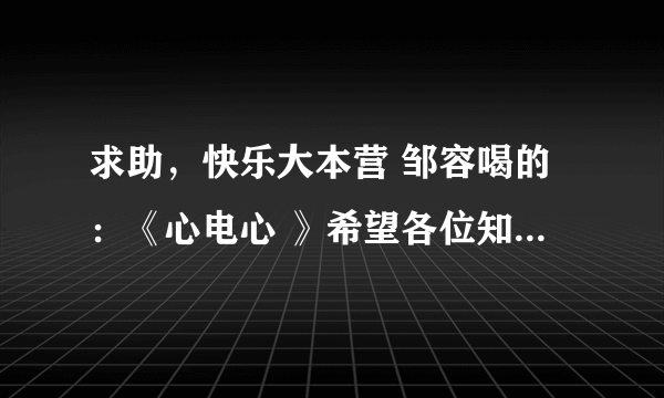 求助，快乐大本营 邹容喝的：《心电心 》希望各位知道的发我一下。