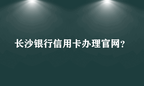 长沙银行信用卡办理官网？