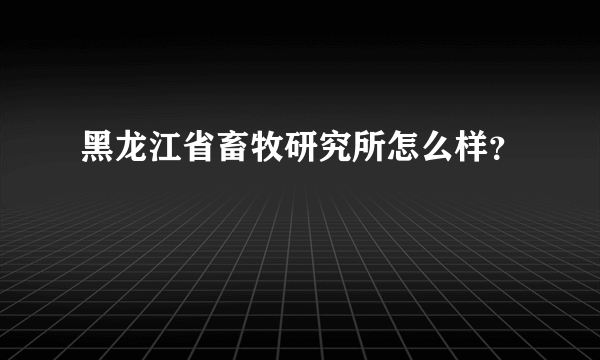 黑龙江省畜牧研究所怎么样？