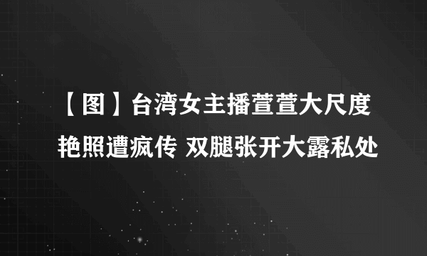 【图】台湾女主播萱萱大尺度艳照遭疯传 双腿张开大露私处