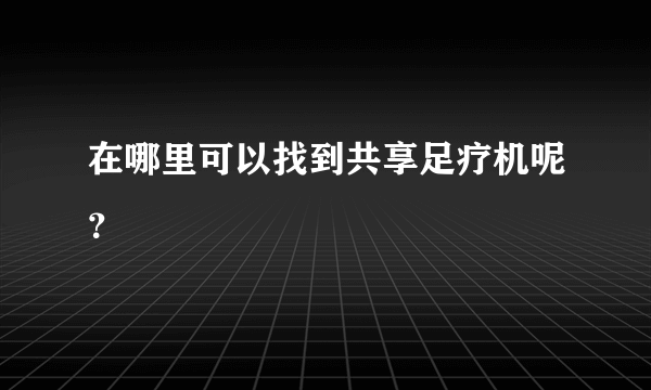 在哪里可以找到共享足疗机呢？