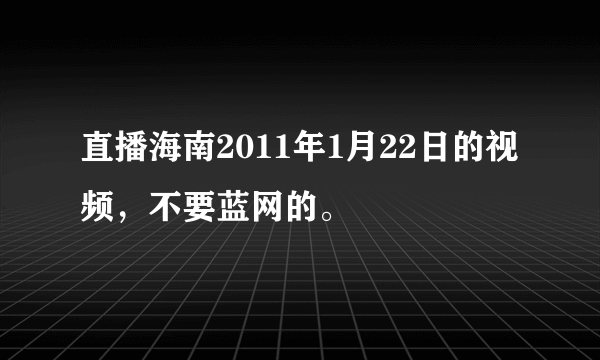 直播海南2011年1月22日的视频，不要蓝网的。
