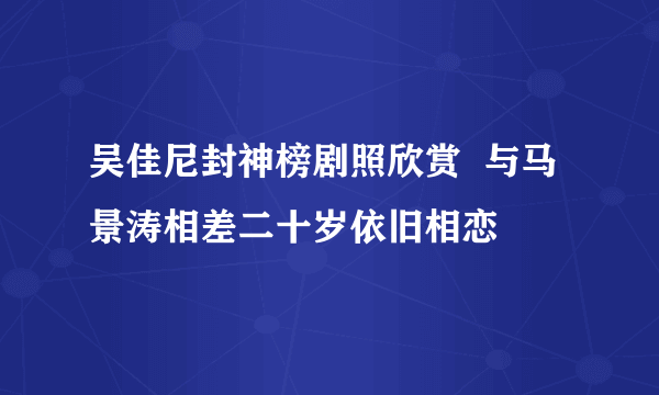 吴佳尼封神榜剧照欣赏  与马景涛相差二十岁依旧相恋
