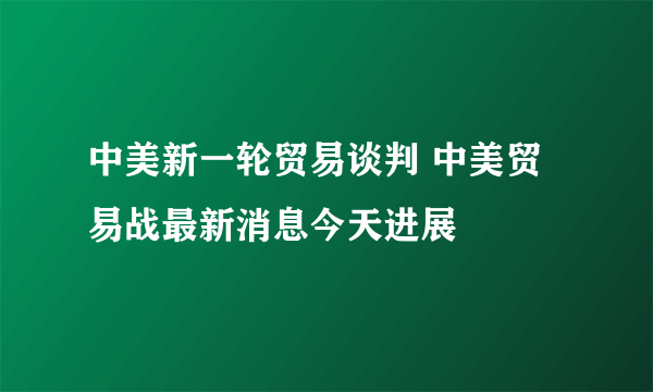 中美新一轮贸易谈判 中美贸易战最新消息今天进展