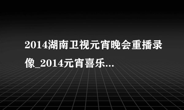 2014湖南卫视元宵晚会重播录像_2014元宵喜乐会完整视频
