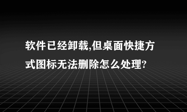 软件已经卸载,但桌面快捷方式图标无法删除怎么处理?