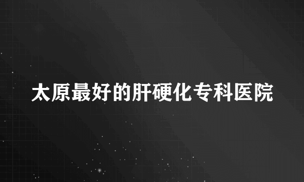 太原最好的肝硬化专科医院