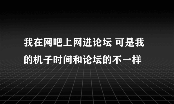 我在网吧上网进论坛 可是我的机子时间和论坛的不一样