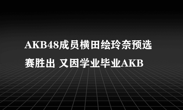 AKB48成员横田绘玲奈预选赛胜出 又因学业毕业AKB