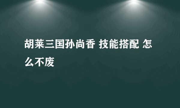 胡莱三国孙尚香 技能搭配 怎么不废