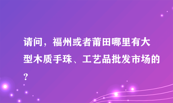 请问，福州或者莆田哪里有大型木质手珠、工艺品批发市场的？