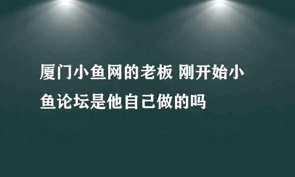 厦门小鱼网的老板 刚开始小鱼论坛是他自己做的吗