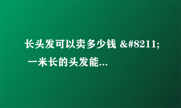 长头发可以卖多少钱 – 一米长的头发能卖多少钱？