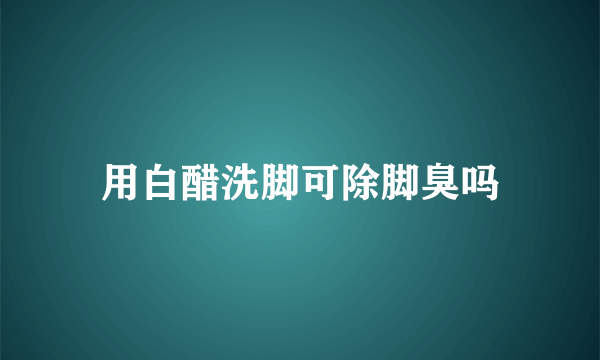 用白醋洗脚可除脚臭吗