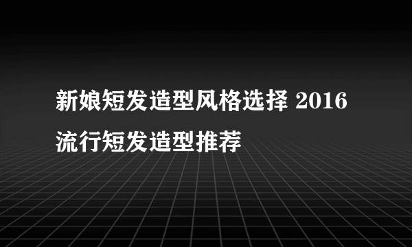 新娘短发造型风格选择 2016流行短发造型推荐