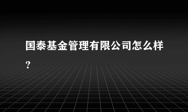 国泰基金管理有限公司怎么样？