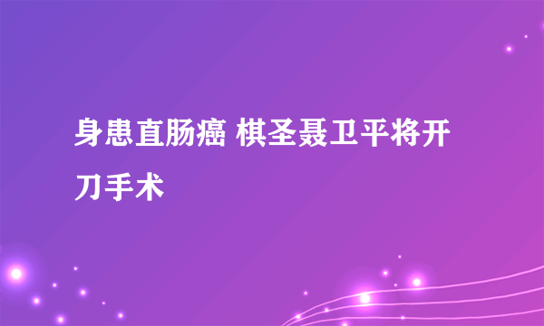身患直肠癌 棋圣聂卫平将开刀手术