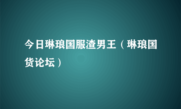 今日琳琅国服渣男王（琳琅国货论坛）