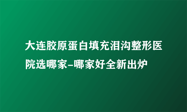 大连胶原蛋白填充泪沟整形医院选哪家-哪家好全新出炉