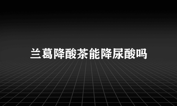 兰葛降酸茶能降尿酸吗
