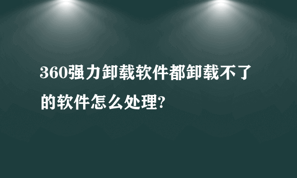 360强力卸载软件都卸载不了的软件怎么处理?
