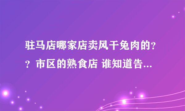 驻马店哪家店卖风干兔肉的？？市区的熟食店 谁知道告诉我万分感谢