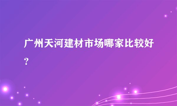 广州天河建材市场哪家比较好？